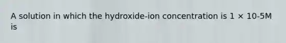 A solution in which the hydroxide-ion concentration is 1 × 10-5M is