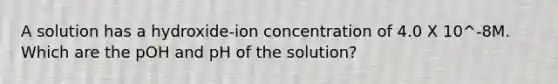 A solution has a hydroxide-ion concentration of 4.0 X 10^-8M. Which are the pOH and pH of the solution?