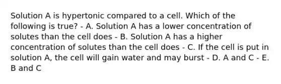 Solution A is hypertonic compared to a cell. Which of the following is true? - A. Solution A has a lower concentration of solutes than the cell does - B. Solution A has a higher concentration of solutes than the cell does - C. If the cell is put in solution A, the cell will gain water and may burst - D. A and C - E. B and C