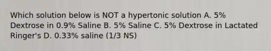 Which solution below is NOT a hypertonic solution A. 5% Dextrose in 0.9% Saline B. 5% Saline C. 5% Dextrose in Lactated Ringer's D. 0.33% saline (1/3 NS)