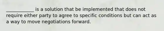 ____________ is a solution that be implemented that does not require either party to agree to specific conditions but can act as a way to move negotiations forward.