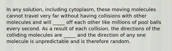 In any solution, including cytoplasm, these moving molecules cannot travel very far without having collisions with other molecules and will _____ off each other like millions of pool balls every second. As a result of each collision, the directions of the colliding molecules are _____ and the direction of any one molecule is unpredictable and is therefore random.