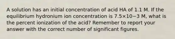 A solution has an initial concentration of acid HA of 1.1 M. If the equilibrium hydronium ion concentration is 7.5×10−3 M, what is the percent ionization of the acid? Remember to report your answer with the correct number of <a href='https://www.questionai.com/knowledge/kFFoNy5xk3-significant-figures' class='anchor-knowledge'>significant figures</a>.