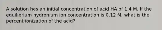 A solution has an initial concentration of acid HA of 1.4 M. If the equilibrium hydronium ion concentration is 0.12 M, what is the percent ionization of the acid?