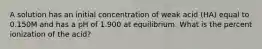 A solution has an initial concentration of weak acid (HA) equal to 0.150M and has a pH of 1.900 at equilibrium. What is the percent ionization of the acid?