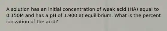 A solution has an initial concentration of weak acid (HA) equal to 0.150M and has a pH of 1.900 at equilibrium. What is the percent ionization of the acid?