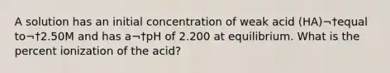 A solution has an initial concentration of weak acid (HA)¬†equal to¬†2.50M and has a¬†pH of 2.200 at equilibrium. What is the percent ionization of the acid?