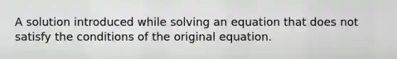 A solution introduced while solving an equation that does not satisfy the conditions of the original equation.