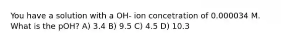 You have a solution with a OH- ion concetration of 0.000034 M. What is the pOH? A) 3.4 B) 9.5 C) 4.5 D) 10.3