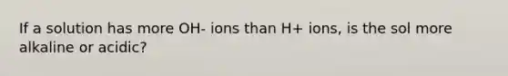 If a solution has more OH- ions than H+ ions, is the sol more alkaline or acidic?