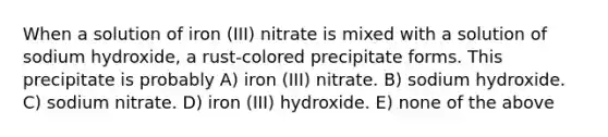 When a solution of iron (III) nitrate is mixed with a solution of sodium hydroxide, a rust-colored precipitate forms. This precipitate is probably A) iron (III) nitrate. B) sodium hydroxide. C) sodium nitrate. D) iron (III) hydroxide. E) none of the above