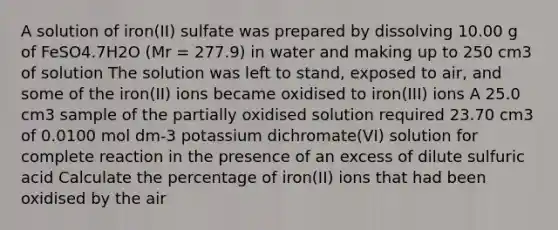 A solution of iron(II) sulfate was prepared by dissolving 10.00 g of FeSO4.7H2O (Mr = 277.9) in water and making up to 250 cm3 of solution The solution was left to stand, exposed to air, and some of the iron(II) ions became oxidised to iron(III) ions A 25.0 cm3 sample of the partially oxidised solution required 23.70 cm3 of 0.0100 mol dm-3 potassium dichromate(VI) solution for complete reaction in the presence of an excess of dilute sulfuric acid Calculate the percentage of iron(II) ions that had been oxidised by the air