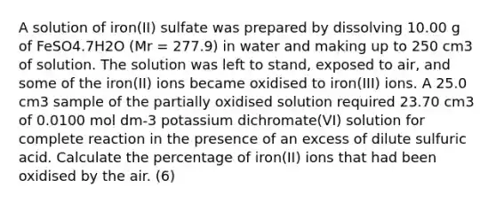 A solution of iron(II) sulfate was prepared by dissolving 10.00 g of FeSO4.7H2O (Mr = 277.9) in water and making up to 250 cm3 of solution. The solution was left to stand, exposed to air, and some of the iron(II) ions became oxidised to iron(III) ions. A 25.0 cm3 sample of the partially oxidised solution required 23.70 cm3 of 0.0100 mol dm-3 potassium dichromate(VI) solution for complete reaction in the presence of an excess of dilute sulfuric acid. Calculate the percentage of iron(II) ions that had been oxidised by the air. (6)