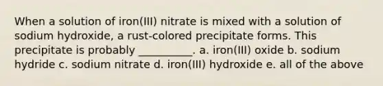 When a solution of iron(III) nitrate is mixed with a solution of sodium hydroxide, a rust-colored precipitate forms. This precipitate is probably __________. a. iron(III) oxide b. sodium hydride c. sodium nitrate d. iron(III) hydroxide e. all of the above