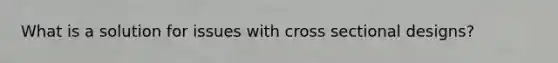 What is a solution for issues with cross sectional designs?