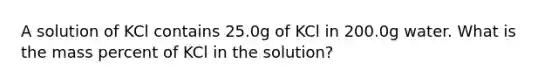 A solution of KCl contains 25.0g of KCl in 200.0g water. What is the mass percent of KCl in the solution?