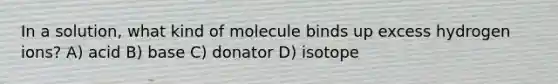 In a solution, what kind of molecule binds up excess hydrogen ions? A) acid B) base C) donator D) isotope