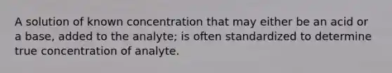 A solution of known concentration that may either be an acid or a base, added to the analyte; is often standardized to determine true concentration of analyte.