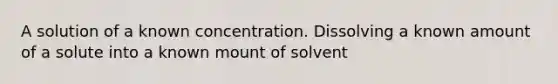 A solution of a known concentration. Dissolving a known amount of a solute into a known mount of solvent