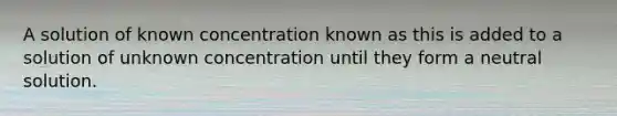 A solution of known concentration known as this is added to a solution of unknown concentration until they form a neutral solution.