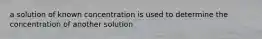 a solution of known concentration is used to determine the concentration of another solution