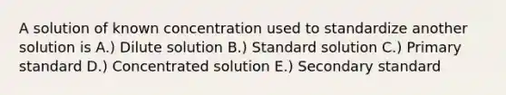 A solution of known concentration used to standardize another solution is A.) Dilute solution B.) Standard solution C.) Primary standard D.) Concentrated solution E.) Secondary standard