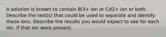 A solution is known to contain Bi3+ ion or Cd2+ ion or both. Describe the test(s) that could be used to separate and identify these ions. Describe the results you would expect to see for each ion, if that ion were present.