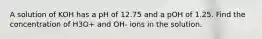 A solution of KOH has a pH of 12.75 and a pOH of 1.25. Find the concentration of H3O+ and OH- ions in the solution.