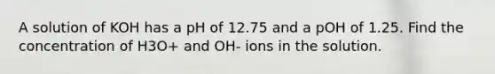 A solution of KOH has a pH of 12.75 and a pOH of 1.25. Find the concentration of H3O+ and OH- ions in the solution.