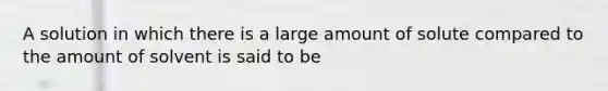 A solution in which there is a large amount of solute compared to the amount of solvent is said to be