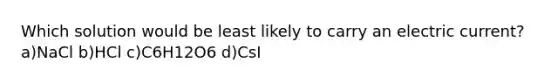 Which solution would be least likely to carry an electric current? a)NaCl b)HCl c)C6H12O6 d)CsI