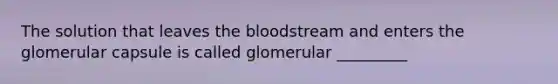 The solution that leaves the bloodstream and enters the glomerular capsule is called glomerular _________