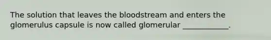 The solution that leaves the bloodstream and enters the glomerulus capsule is now called glomerular ____________.