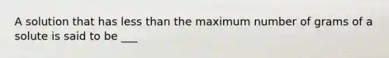 A solution that has less than the maximum number of grams of a solute is said to be ___