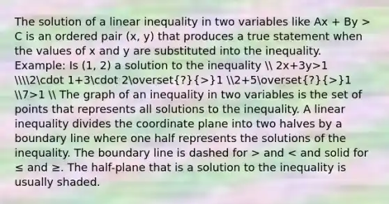 The solution of a linear inequality in two variables like Ax + By > C is an ordered pair (x, y) that produces a true statement when the values of x and y are substituted into the inequality. Example: Is (1, 2) a solution to the inequality  2x+3y>1 2cdot 1+3cdot 2overset(?)(>)1 2+5overset(?)(>)1 7>1  The graph of an inequality in two variables is the set of points that represents all solutions to the inequality. A linear inequality divides the coordinate plane into two halves by a boundary line where one half represents the solutions of the inequality. The boundary line is dashed for > and < and solid for ≤ and ≥. The half-plane that is a solution to the inequality is usually shaded.