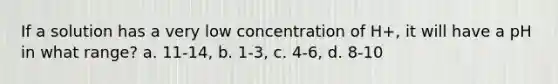 If a solution has a very low concentration of H+, it will have a pH in what range? a. 11-14, b. 1-3, c. 4-6, d. 8-10