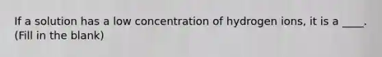 If a solution has a low concentration of hydrogen ions, it is a ____. (Fill in the blank)