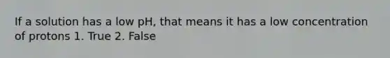 If a solution has a low pH, that means it has a low concentration of protons 1. True 2. False