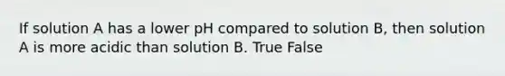 If solution A has a lower pH compared to solution B, then solution A is more acidic than solution B. True False