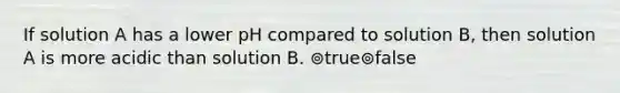 If solution A has a lower pH compared to solution B, then solution A is more acidic than solution B. ⊚true⊚false