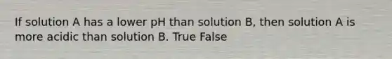 If solution A has a lower pH than solution B, then solution A is more acidic than solution B. True False