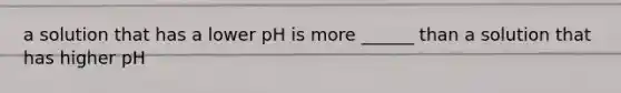 a solution that has a lower pH is more ______ than a solution that has higher pH