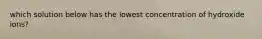 which solution below has the lowest concentration of hydroxide ions?