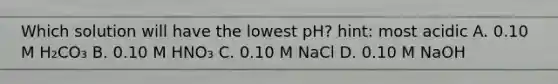 Which solution will have the lowest pH? hint: most acidic A. 0.10 M H₂CO₃ B. 0.10 M HNO₃ C. 0.10 M NaCl D. 0.10 M NaOH