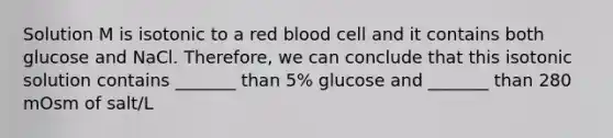 Solution M is isotonic to a red blood cell and it contains both glucose and NaCl. Therefore, we can conclude that this isotonic solution contains _______ than 5% glucose and _______ than 280 mOsm of salt/L