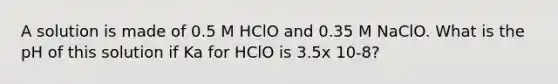 A solution is made of 0.5 M HClO and 0.35 M NaClO. What is the pH of this solution if Ka for HClO is 3.5x 10-8?