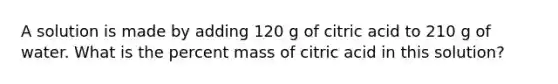 A solution is made by adding 120 g of citric acid to 210 g of water. What is the percent mass of citric acid in this solution?