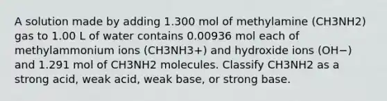 A solution made by adding 1.300 mol of methylamine (CH3NH2) gas to 1.00 L of water contains 0.00936 mol each of methylammonium ions (CH3NH3+) and hydroxide ions (OH−) and 1.291 mol of CH3NH2 molecules. Classify CH3NH2 as a strong acid, weak acid, weak base, or strong base.