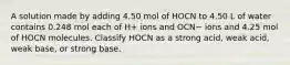 A solution made by adding 4.50 mol of HOCN to 4.50 L of water contains 0.248 mol each of H+ ions and OCN− ions and 4.25 mol of HOCN molecules. Classify HOCN as a strong acid, weak acid, weak base, or strong base.