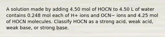 A solution made by adding 4.50 mol of HOCN to 4.50 L of water contains 0.248 mol each of H+ ions and OCN− ions and 4.25 mol of HOCN molecules. Classify HOCN as a strong acid, weak acid, weak base, or strong base.